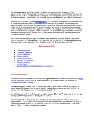 Un signal numérique (digital, en anglais), se traduit par une succession de valeurs 0 ou 1, 
correspondant à l'absence ou à la présence d'un potentiel électrique ou, en d'autres termes, à un état 
bas ou un état haut. La variation de ce type de signal n'est donc pas progressive, puisque seuls deux 
états sont possibles. Un processeur, par exemple, reçoit, traite et transmet des signaux numériques. 
Certains circuits intégrés, appelés convertisseurs (A/D converters, en anglais), sont spécialisés dans 
la conversion de signaux analogiques en signaux numériques, et vice-versa. Ils permettent, par 
exemple, de faire communiquer un ordinateur et un appareil ou dispositif analogique (sonde, capteur, 
relais, etc...), ou encore de transformer un son (musique, voix humaine...) en signaux susceptibles 
d'être traités par un ordinateur. Une application exemplaire, à cet égard, est le modem, qui permet de 
faire transiter données, images ou sons numérisés sur une ligne téléphonique, laquelle n'accepte que 
des signaux analogiques. Le scanner, pour sa part, permet de numériser un document analogique 
(image ou photo sur papier...). 
Pour mieux comprendre les signaux numériques, il est nécessaire de savoir deux ou trois petites 
choses concernant le système binaire (qui ne connait que des 0 et des 1) et la logique booléenne 
(rassurez-vous, ses principes sont d'une simplicité enfantine). Cliquez ici pour continuer. 
Electronique (2/2) 
· Le système binaire 
· La logique booléenne 
· Fonctions logiques 
· Tables de vérité 
· Logique séquentielle 
· Bascules monostables 
· Bascules bistables 
· Les compteurs 
· Quelques petites remarques en guise de conclusion 
Le système binaire 
L'électronique moderne a très souvent recours au système binaire, et parfois à ses variantes, le code 
BCD et le système hexadécimal. Un microcontrôleur ou un microprocesseur, par exemple, ne 
connaissent que des 0 et des 1... 
Le système binaire utilise la base 2, tandis que notre bon vieux système décimal de tous les jours 
utilise la base 10 (puisque nous avons dix doigts!). La base 2 ne comporte que deux chiffres, ou 
signes, 0 et 1, tandis que la base 10 en comporte dix, de 0 à 9. 
Un chiffre binaire (un 0 ou un 1) s'appelle un bit (de l'anglais BInary digiT). Un groupe de huit bits (par 
exemple: 01100010) s'appelle un octet (byte, en anglais). 
Ainsi, le nombre 2, en décimal, devient 10 en binaire; 8 en décimal devient 1000 en binaire, 15 en 
décimal s'écrit 1111 en binaire. Chaque signe binaire, on vient de le dire, est un bit: pour traduire 15 
(décimal) en binaire, il faut donc, au minimum, quatre bits. Si on dispose de huit bits, 15 (décimal), 
s'écrira: 00001111. Ces huit bits forment un octet. 
 