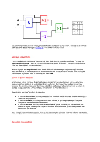 Vous remarquerez que nous employons cette fois les symboles européens... Saurez-vous écrire la 
table de vérité de ce montage? Cliquez ici pour vérifier votre réponse! 
Logique séquentielle 
Les portes logiques peuvent se combiner, on vient de le voir, de multiples manières. On parle de 
logique combinatoire. La sortie d'une combinaison de portes, à l'instant t, dépend uniquement de 
l'état sur les entrées à ce même instant t. 
Avec la logique dite séquentielle, nous allons découvrir des montages de portes logiques dans 
lesquels l'état de la sortie dépend d'un état antérieur d'une ou de plusieurs entrées. Ces montages 
peuvent être regroupés sous la bannière des bascules. 
Qu'est-ce qu'une bascule? 
Une bascule est un montage de portes logiques comportant une ou plusieurs entrées, et une ou 
plusieurs sorties. L'état de la sortie dépend non seulement du niveau (haut ou bas) présent sur 
chacune des entrées, mais aussi du niveau précédent. La bascule fait donc intervenir la notion de 
temps, puisque son état à l'instant t peut être différent de l'état à l'instant t'. 
Il existe trois grandes familles de bascules: 
· la bascule monostable, qui ne possède qu'un seul état stable et qui est surtout utilisée pour 
créer une temporisation, 
· la bascule bistable, qui comporte deux états stables, et qui est par exemple utile pour 
compter ou mémoriser des évènements, 
· la bascule astable, aussi appelée multivibrateur, qui ne possède pas d'état stable: elle 
produit un signal périodique et on peut l'assimiler à un oscillateur, puisqu'elle passe d'elle-même 
d'un état à l'autre. 
Tout ceci peut paraître assez obscur, mais quelques exemples concrets vont vite éclaircir les choses... 
Bascules monostables 
 