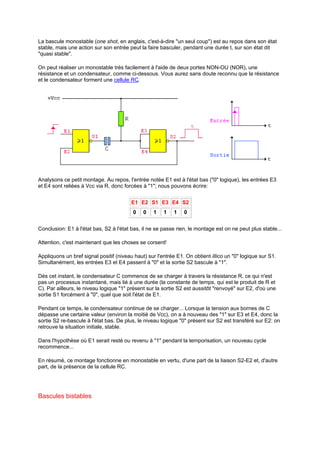 La bascule monostable (one shot, en anglais, c'est-à-dire un seul coup) est au repos dans son état 
stable, mais une action sur son entrée peut la faire basculer, pendant une durée t, sur son état dit 
quasi stable. 
On peut réaliser un monostable très facilement à l'aide de deux portes NON-OU (NOR), une 
résistance et un condensateur, comme ci-dessous. Vous aurez sans doute reconnu que la résistance 
et le condensateur forment une cellule RC. 
Analysons ce petit montage. Au repos, l'entrée notée E1 est à l'état bas (0 logique), les entrées E3 
et E4 sont reliées à Vcc via R, donc forcées à 1; nous pouvons écrire: 
E1 E2 S1 E3 E4 S2 
0 0 1 1 1 0 
Conclusion: E1 à l'état bas, S2 à l'état bas, il ne se passe rien, le montage est on ne peut plus stable... 
Attention, c'est maintenant que les choses se corsent! 
Appliquons un bref signal positif (niveau haut) sur l'entrée E1. On obtient illico un 0 logique sur S1. 
Simultanément, les entrées E3 et E4 passent à 0 et la sortie S2 bascule à 1. 
Dès cet instant, le condensateur C commence de se charger à travers la résistance R, ce qui n'est 
pas un processus instantané, mais lié à une durée (la constante de temps, qui est le produit de R et 
C). Par ailleurs, le niveau logique 1 présent sur la sortie S2 est aussitôt renvoyé sur E2, d'où une 
sortie S1 forcément à 0, quel que soit l'état de E1. 
Pendant ce temps, le condensateur continue de se charger... Lorsque la tension aux bornes de C 
dépasse une certaine valeur (environ la moitié de Vcc), on a à nouveau des 1 sur E3 et E4, donc la 
sortie S2 re-bascule à l'état bas. De plus, le niveau logique 0 présent sur S2 est transféré sur E2: on 
retrouve la situation initiale, stable. 
Dans l'hypothèse où E1 serait resté ou revenu à 1 pendant la temporisation, un nouveau cycle 
recommence... 
En résumé, ce montage fonctionne en monostable en vertu, d'une part de la liaison S2-E2 et, d'autre 
part, de la présence de la cellule RC. 
Bascules bistables 
 