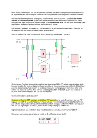 Nous ne nous attarderons pas sur les bascules bistables, car il en existe plusieurs variantes et nous 
en reparlerons plus loin. Essayons toutefois d'en comprendre le principe général de fonctionnement. 
Une bascule bistable (flip-flop, en anglais), ou bascule RS pour RESET/SET, possède deux états 
stables et complémentaires, qu'elle peut conserver tant qu'elle demeure sous tension. La sortie 
change d'état sous l'action d'un signal d'entrée, puis conserve cet état. Elle est alors verrouillée (c'est 
pourquoi en anglais on la désigne aussi par le mot latch, verrou). 
Les entrées s'appellent SET et RESET; les sorties sont le plus souvent notées Q et Q barre (ou NOT 
Q): lorsque l'une est haute, l'autre est basse, et vice-versa. 
Voici un schéma de base qui s'articule autour de deux portes NON-ET (NAND): 
On remarque d'emblée le couplage croisé de ces deux portes NON-ET, qui est caractéristique de la 
bascule bistable. On observe également qu'une entrée de chacune des portes est forcée à l'état haut 
par une résistance (pull-up resistor, en anglais), mais qu'un bouton-poussoir permet de relier cette 
entrée à la masse (0 V). Ces deux entrées sont désignées SET et RESET. Quant aux sorties Q et 
NOT-Q, elles sont ici reliées à des DEL de visualisation. 
Comment fonctionne cette bascule? 
Un appui sur l'entrée SET provoque un état haut (1 logique) sur la sortie Q, donc un état bas (0 
logique) sur NOT-Q. La sortie Q demeure haute (elle est verrouillée) tant que l'entrée RESET n'est 
pas activée. On peut donc dire qu'elle mémorise cet état. Un appui sur l'entrée RESET provoque un 
état bas (0 logique) sur la sortie Q, donc un état haut (1 logique) sur NOT-Q. 
Signalons toutefois une restriction: il est interdit d'actionner simultanément SET et RESET! 
Résumons tout ceci dans une table de vérité, où Q est l'état antérieur de Q': 
Q SET RESET Q' 
0 0 0 0 
 