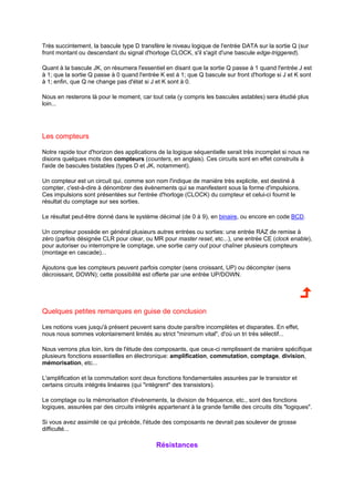 Très succintement, la bascule type D transfère le niveau logique de l'entrée DATA sur la sortie Q (sur 
front montant ou descendant du signal d'horloge CLOCK, s'il s'agit d'une bascule edge-triggered). 
Quant à la bascule JK, on résumera l'essentiel en disant que la sortie Q passe à 1 quand l'entrée J est 
à 1; que la sortie Q passe à 0 quand l'entrée K est à 1; que Q bascule sur front d'horloge si J et K sont 
à 1; enfin, que Q ne change pas d'état si J et K sont à 0. 
Nous en resterons là pour le moment, car tout cela (y compris les bascules astables) sera étudié plus 
loin... 
Les compteurs 
Notre rapide tour d'horizon des applications de la logique séquentielle serait très incomplet si nous ne 
disions quelques mots des compteurs (counters, en anglais). Ces circuits sont en effet construits à 
l'aide de bascules bistables (types D et JK, notamment). 
Un compteur est un circuit qui, comme son nom l'indique de manière très explicite, est destiné à 
compter, c'est-à-dire à dénombrer des évènements qui se manifestent sous la forme d'impulsions. 
Ces impulsions sont présentées sur l'entrée d'horloge (CLOCK) du compteur et celui-ci fournit le 
résultat du comptage sur ses sorties. 
Le résultat peut-être donné dans le système décimal (de 0 à 9), en binaire, ou encore en code BCD. 
Un compteur possède en général plusieurs autres entrées ou sorties: une entrée RAZ de remise à 
zéro (parfois désignée CLR pour clear, ou MR pour master reset, etc...), une entrée CE (clock enable), 
pour autoriser ou interrompre le comptage, une sortie carry out pour chaîner plusieurs compteurs 
(montage en cascade)... 
Ajoutons que les compteurs peuvent parfois compter (sens croissant, UP) ou décompter (sens 
décroissant, DOWN); cette possibilité est offerte par une entrée UP/DOWN. 
Quelques petites remarques en guise de conclusion 
Les notions vues jusqu'à présent peuvent sans doute paraître incomplètes et disparates. En effet, 
nous nous sommes volontairement limités au strict minimum vital, d'où un tri très sélectif... 
Nous verrons plus loin, lors de l'étude des composants, que ceux-ci remplissent de manière spécifique 
plusieurs fonctions essentielles en électronique: amplification, commutation, comptage, division, 
mémorisation, etc... 
L'amplification et la commutation sont deux fonctions fondamentales assurées par le transistor et 
certains circuits intégrés linéaires (qui intègrent des transistors). 
Le comptage ou la mémorisation d'évènements, la division de fréquence, etc., sont des fonctions 
logiques, assurées par des circuits intégrés appartenant à la grande famille des circuits dits logiques. 
Si vous avez assimilé ce qui précède, l'étude des composants ne devrait pas soulever de grosse 
difficulté... 
Résistances 
 