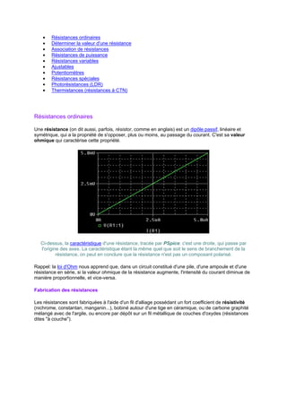 · Résistances ordinaires 
· Déterminer la valeur d'une résistance 
· Association de résistances 
· Résistances de puissance 
· Résistances variables 
· Ajustables 
· Potentiomètres 
· Résistances spéciales 
· Photorésistances (LDR) 
· Thermistances (résistances à CTN) 
Résistances ordinaires 
Une résistance (on dit aussi, parfois, résistor, comme en anglais) est un dipôle passif, linéaire et 
symétrique, qui a la propriété de s'opposer, plus ou moins, au passage du courant. C'est sa valeur 
ohmique qui caractérise cette propriété. 
Ci-dessus, la caractéristique d'une résistance, tracée par PSpice: c'est une droite, qui passe par 
l'origine des axes. La caractéristique étant la même quel que soit le sens de branchement de la 
résistance, on peut en conclure que la résistance n'est pas un composant polarisé. 
Rappel: la loi d'Ohm nous apprend que, dans un circuit constitué d'une pile, d'une ampoule et d'une 
résistance en série, si la valeur ohmique de la résistance augmente, l'intensité du courant diminue de 
manière proportionnelle, et vice-versa. 
Fabrication des résistances 
Les résistances sont fabriquées à l'aide d'un fil d'alliage possédant un fort coefficient de résistivité 
(nichrome, constantan, manganin...), bobiné autour d'une tige en céramique, ou de carbone graphité 
mélangé avec de l'argile, ou encore par dépôt sur un fil métallique de couches d'oxydes (résistances 
dites à couche). 
 