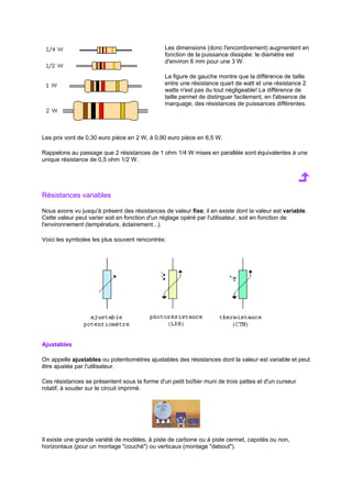 Les dimensions (donc l'encombrement) augmentent en 
fonction de la puissance dissipée: le diamètre est 
d'environ 6 mm pour une 3 W. 
La figure de gauche montre que la différence de taille 
entre une résistance quart de watt et une résistance 2 
watts n'est pas du tout négligeable! La différence de 
taille permet de distinguer facilement, en l'absence de 
marquage, des résistances de puissances différentes. 
Les prix vont de 0,30 euro pièce en 2 W, à 0,90 euro pièce en 6,5 W. 
Rappelons au passage que 2 résistances de 1 ohm 1/4 W mises en parallèle sont équivalentes à une 
unique résistance de 0,5 ohm 1/2 W. 
Résistances variables 
Nous avons vu jusqu'à présent des résistances de valeur fixe; il en existe dont la valeur est variable. 
Cette valeur peut varier soit en fonction d'un réglage opéré par l'utilisateur, soit en fonction de 
l'environnement (température, éclairement...). 
Voici les symboles les plus souvent rencontrés: 
Ajustables 
On appelle ajustables ou potentiomètres ajustables des résistances dont la valeur est variable et peut 
être ajustée par l'utilisateur. 
Ces résistances se présentent sous la forme d'un petit boîtier muni de trois pattes et d'un curseur 
rotatif, à souder sur le circuit imprimé. 
Il existe une grande variété de modèles, à piste de carbone ou à piste cermet, capotés ou non, 
horizontaux (pour un montage couché) ou verticaux (montage debout). 
 