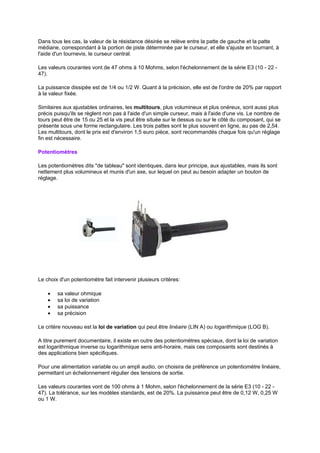 Dans tous les cas, la valeur de la résistance désirée se relève entre la patte de gauche et la patte 
médiane, correspondant à la portion de piste déterminée par le curseur, et elle s'ajuste en tournant, à 
l'aide d'un tournevis, le curseur central. 
Les valeurs courantes vont de 47 ohms à 10 Mohms, selon l'échelonnement de la série E3 (10 - 22 - 
47). 
La puissance dissipée est de 1/4 ou 1/2 W. Quant à la précision, elle est de l'ordre de 20% par rapport 
à la valeur fixée. 
Similaires aux ajustables ordinaires, les multitours, plus volumineux et plus onéreux, sont aussi plus 
précis puisqu'ils se règlent non pas à l'aide d'un simple curseur, mais à l'aide d'une vis. Le nombre de 
tours peut être de 15 ou 25 et la vis peut être située sur le dessus ou sur le côté du composant, qui se 
présente sous une forme rectangulaire. Les trois pattes sont le plus souvent en ligne, au pas de 2,54. 
Les multitours, dont le prix est d'environ 1,5 euro pièce, sont recommandés chaque fois qu'un réglage 
fin est nécessaire. 
Potentiomètres 
Les potentiomètres dits de tableau sont identiques, dans leur principe, aux ajustables, mais ils sont 
nettement plus volumineux et munis d'un axe, sur lequel on peut au besoin adapter un bouton de 
réglage. 
Le choix d'un potentiomètre fait intervenir plusieurs critères: 
· sa valeur ohmique 
· sa loi de variation 
· sa puissance 
· sa précision 
Le critère nouveau est la loi de variation qui peut être linéaire (LIN A) ou logarithmique (LOG B). 
A titre purement documentaire, il existe en outre des potentiomètres spéciaux, dont la loi de variation 
est logarithmique inverse ou logarithmique sens anti-horaire, mais ces composants sont destinés à 
des applications bien spécifiques. 
Pour une alimentation variable ou un ampli audio, on choisira de préférence un potentiomètre linéaire, 
permettant un échelonnement régulier des tensions de sortie. 
Les valeurs courantes vont de 100 ohms à 1 Mohm, selon l'échelonnement de la série E3 (10 - 22 - 
47). La tolérance, sur les modèles standards, est de 20%. La puissance peut être de 0,12 W, 0,25 W 
ou 1 W. 
 