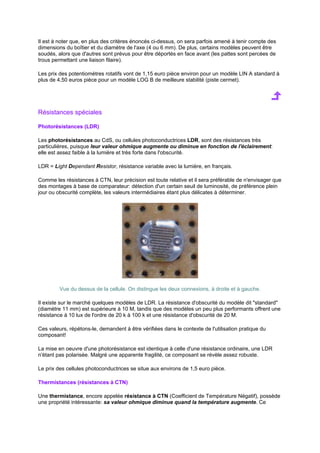 Il est à noter que, en plus des critères énoncés ci-dessus, on sera parfois amené à tenir compte des 
dimensions du boîtier et du diamètre de l'axe (4 ou 6 mm). De plus, certains modèles peuvent être 
soudés, alors que d'autres sont prévus pour être déportés en face avant (les pattes sont percées de 
trous permettant une liaison filaire). 
Les prix des potentiomètres rotatifs vont de 1,15 euro pièce environ pour un modèle LIN A standard à 
plus de 4,50 euros pièce pour un modèle LOG B de meilleure stabilité (piste cermet). 
Résistances spéciales 
Photorésistances (LDR) 
Les photorésistances au CdS, ou cellules photoconductrices LDR, sont des résistances très 
particulières, puisque leur valeur ohmique augmente ou diminue en fonction de l'éclairement: 
elle est assez faible à la lumière et très forte dans l'obscurité. 
LDR = Light Dependant Resistor, résistance variable avec la lumière, en français. 
Comme les résistances à CTN, leur précision est toute relative et il sera préférable de n'envisager que 
des montages à base de comparateur: détection d'un certain seuil de luminosité, de préférence plein 
jour ou obscurité complète, les valeurs intermédiaires étant plus délicates à déterminer. 
Vue du dessus de la cellule. On distingue les deux connexions, à droite et à gauche. 
Il existe sur le marché quelques modèles de LDR. La résistance d'obscurité du modèle dit standard 
(diamètre 11 mm) est supérieure à 10 M, tandis que des modèles un peu plus performants offrent une 
résistance à 10 lux de l'ordre de 20 k à 100 k et une résistance d'obscurité de 20 M. 
Ces valeurs, répétons-le, demandent à être vérifiées dans le contexte de l'utilisation pratique du 
composant! 
La mise en oeuvre d'une photorésistance est identique à celle d'une résistance ordinaire, une LDR 
n'étant pas polarisée. Malgré une apparente fragilité, ce composant se révèle assez robuste. 
Le prix des cellules photoconductrices se situe aux environs de 1,5 euro pièce. 
Thermistances (résistances à CTN) 
Une thermistance, encore appelée résistance à CTN (Coefficient de Température Négatif), possède 
une propriété intéressante: sa valeur ohmique diminue quand la température augmente. Ce 
 