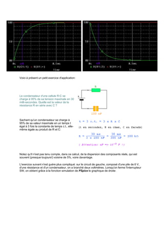Voici à présent un petit exercice d'application: 
Le condensateur d'une cellule R-C se 
charge à 95% de sa tension maximale en 30 
milli-secondes. Quelle est la valeur de la 
résistance R en série avec C ? 
Sachant qu'un condensateur se charge à 
95% de sa valeur maximale en un temps t 
égal à 3 fois la constante de temps c.t., elle-même 
égale au produit de R et C: 
Notez qu'il n'est pas tenu compte, dans ce calcul, de la dispersion des composants réels, qui est 
souvent (presque toujours!) voisine de 5%, voire davantage. 
L'exercice suivant n'est guère plus compliqué: sur le circuit de gauche, composé d'une pile de 6 V, 
d'une résistance et d'un condensateur, on a branché deux voltmètres. Lorsqu'on ferme l'interrupteur 
SW, on obtient grâce à la fonction simulation de PSpice le graphique de droite: 
 