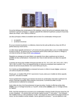 Ce qui les distingue des condensateurs à film plastique, outre le fait qu'ils sont polarisés (dotés d'une 
connexion + et d'une connexion -), c'est leur capacité très nettement supérieure, puisqu'on trouve des 
valeurs de 4700μF, voire 10000 ou 22000 μF. 
Les deux principaux critères à considérer dans le choix d'un condensateur chimique sont: 
· sa capacité 
· sa tension de service 
En ce qui concerne la précision, ou tolérance, disons tout de suite qu'elle est au mieux de 20% et 
parfois beaucoup moins bonne... 
La valeur de la capacité commence à 1 μF environ et la plus grande valeur, pour un modèle standard, 
se situe à 4700 μF. On devine que ces composants seront surtout utiles pour assurer un filtrage ou 
une base de temps de longue durée (voir ci-dessous). 
Rappelons au passage qu'on peut obtenir une capacité d'une valeur supérieure par la mise en 
parallèle de deux condensateurs. Inversement, leur mise en série donnera une valeur de capacité 
moindre. 
La tension de service des modèles chimiques peut être de 10 V, 16 V, 25 V, 40 V, 50 V, 63 V, 100 V, 
160 V, 250 V ou 500 V. Pour une capacité donnée, le volume du composant sera supérieur si la 
tension de service est plus élevée. Il en va de même pour le prix... 
Il en résulte que l'encombrement du composant est aussi un critère à ne pas négliger, surtout sur 
une carte où la place est comptée... 
D'autre part, un modèle 4700 μF/16 V vaut environ 3 euros, alors qu'un modèle de même capacité, 
sous 40 V, vaut plus du double. 
Tout en gardant bien à l'esprit que la tension de service du condensateur doit rester supérieure à la 
tension maximale susceptible d'être présente à ses bornes, il convient de veiller à ne pas 
surdimensionner inutilement le composant. 
Autre critère de choix, lié à l'encombrement: le type de sorties. Il existe en effet des sorties dites 
axiales, pour un montage horizontal, ou couché, et des sorties radiales, pour un montage vertical, 
ou debout. 
Enfin, il est très important de se souvenir qu'un condensateur chimique monté à l'envers risque fort, tôt 
ou tard, d'exploser... On prendra donc soin de bien repérer la sortie + et la sortie -. Sur la plupart 
des modèles (mais il y a des exceptions), le côté + est marqué en clair et doté d'une gorge (anneau en 
creux). Sur les modèles à sorties radiales, c'est en général la connexion - qui est repérée en clair. 
 