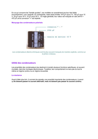 En ce qui concerne les tantale gouttes, ces modèles se caractérisent par leur très faible 
encombrement. Leur capacité, en contrepartie, reste assez limitée: 470 μF sous 3 V, 100 μF sous 10 
V, 33 μF sous 16 V, 10 μF sous 35 V... En règle générale, leur valeur est indiquée en clair (K470 = 
470 μF) et la connexion + est repérée. 
Marquage des condensateurs polarisés 
Les condensateurs électro-chimiques sont le plus souvent marqués de manière explicite, comme sur 
la photo ci-dessus. 
Utilité des condensateurs 
Les propriétés des condensateurs les destinent à remplir plusieurs fonctions spécifiques, et souvent 
cruciales, dans les montages électroniques. Toutefois, leur comportement ne sera pas du tout le 
même en régime continu ou en régime sinusoïdal. 
La réactance 
Avant d'aller plus loin, il convient de signaler une propriété importante des condensateurs, à savoir 
qu'ils laissent passer le courant alternatif, mais ne laissent pas passer le courant continu. 
 
