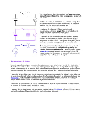Les trois schémas ci-contre montrent que le condensateur 
bloque le courant continu, mais laisse passer le courant 
alternatif. 
En haut, la source de tension est une batterie: il s'agit donc 
de courant continu. Si on ferme l'interrupteur, la lampe ne 
s'allume pas, car le courant ne passe pas. 
Le schéma du milieu est différent en ceci que le 
condensateur est monté en parallèle avec la batterie: la 
lampe s'allumera si on ferme l'interrupteur. 
Le schéma du bas est identique à celui du haut, à cette 
différence près que le générateur délivre ici une tension 
alternative: lorsqu'on ferme l'interrupteur, la lampe s'allume, 
car le condensateur laisse passer le courant alternatif. 
Toutefois, en régime alternatif, le condensateur présente 
une autre caractéristique: il s'oppose au passage du 
courant, comme une résistance. Cette propriété s'appelle 
la réactance; elle est notée X et s'exprime en ohms. La 
réactance d'un condensateur, en alternatif, est inversement 
proportionnelle à la fréquence du signal. 
Condensateurs de liaison 
Les montages électroniques nécessitent presque toujours une polarisation, c'est-à-dire l'adjonction 
d'une tension continue. Très souvent, ces montages sont attaqués par un signal alternatif (un signal 
audio, par exemple): on se retrouve donc avec des tensions continues et alternatives, qui ne doivent 
pas se mélanger. En d'autres termes, il convient de séparer les courants continus et alternatifs. 
La solution à ce problème est fournie par un condensateur qu'on appelle de liaison, intercalé entre 
le générateur alternatif et l'entrée du montage. En effet, ce condensateur, du fait de sa réactance (ou 
impédance), va d'une part laisser passer les signaux alternatifs sans les perturber, et d'autre part 
empêcher le courant continu de traverser le générateur alternatif. 
En résumé, le condensateur de liaison sera assimilé, vis-à-vis du régime alternatif, à un court-circuit, 
et vis-à-vis du régime continu, à un circuit ouvert. 
La valeur de ce condensateur est calculée de manière que son impédance, infinie au courant continu, 
soit négligeable aux fréquences délivrées par le générateur alternatif. 
 