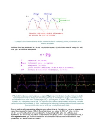 La présence du condensateur de filtrage permet de réduire fortement (lisser) l'ondulation de la 
tension redressée. 
Diverses formules permettent de calculer savamment la valeur d'un condensateur de filtrage. En voici 
une, qui a le mérite de la simplicité: 
L'illustration ci-dessus, obtenue grâce au logiciel PSpice, permet de bien visualiser l'influence de la 
valeur de la capacité de filtrage. La tension au primaire du transfo (trace rouge) est redressée en 
double alternance. De la trace violette (à gauche) à la trace jaune (à droite), on double à chaque fois 
la valeur du condensateur de filtrage. On constate, chaque fois que cette valeur augmente, une très 
nette diminution de l'ondulation. A noter toutefois qu'une valeur de C très supérieure n'améliorerait pas 
énormément la trace jaune: le filtrage a malgré tout ses limites... 
Pour une alimentation capable de délivrer un courant maximal de 1 ampère, on trouve en général une 
valeur théorique de l'ordre de 4700 μF. Dans la pratique, une valeur de 2200 μF, voire moindre, 
s'avère souvent suffisante si la tension de sortie n'est pas trop faible (plus elle est faible, plus 
l'ondulation doit être faible). Toutefois, si une certaine latitude est permise au niveau de la capacité, il 
faut impérativement que la tension de service du condensateur soit supérieure à la tension crête 
(maximale) aux bornes du transformateur. 
 