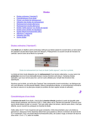 Diodes 
· Diodes ordinaires (standard) 
· Caractéristiques d'une diode 
· Choisir une diode de redressement 
· Utilisation des diodes de redressement 
· Redressement simple alternance 
· Redressement double alternance 
· Diodes petits signaux (ou diodes de signal) 
· Diodes zener (diodes de régulation) 
· Diodes électro-luminescentes (DEL) 
· Afficheurs 7 segments 
· Utilisation des DEL 
· Autres diodes 
Diodes ordinaires (standard) 
Une diode est un dipôle à semi-conducteur (silicium) qui laisse passer le courant dans un sens (sens 
dit passant) et pas dans l'autre (sens dit bloqué). Pratiquement, le courant circule de l'anode à la 
cathode: dans le sens de la flèche du symbole. 
Diode de redressement (en haut) et diode petits signaux, avec leur symbole. 
La diode est donc toute désignée pour le redressement d'une tension alternative, ou pour servir de 
protection vis-à-vis d'une éventuelle tension inverse (fonction anti-retour). Certaines diodes 
spéciales, que nous verrons plus loin, sont en outre utilisées pour remplir des fonctions très 
spécifiques. 
Ajoutons que la diode, qui est le plus basique des composants à semi-conducteur, se distingue par 
son coût dérisoire, sa très grande fiabilité, même à température élevée, un encombrement minimal et 
sa mise en oeuvre on ne peut plus simple (à condition de bien repérer anode et cathode!). 
Caractéristiques d'une diode 
La tension de seuil d'une diode, c'est-à-dire la tension directe (positive) à partir de laquelle cette 
diode devient passante, est d'environ 0,65 V. Cette valeur est la barrière de potentiel à franchir pour 
que la diode laisse circuler un courant. Tant que cette valeur de tension, dans le sens direct, n'est pas 
atteinte, aucun courant (ou presque) ne traverse la diode. 
Cette valeur de 0,7 V (en moyenne) est quasi constante. A titre documentaire: pour une diode au 
germanium, beaucoup moins répandue désormais que la diode au silicium, la tension de seuil est de 
0,3 V seulement. Pour une diode électro-luminescente (DEL) de couleur rouge, la tension de seuil se 
situe entre 1,5 et 1,7 V, selon le modèle. 
 