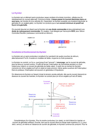 Le thyristor 
Le thyristor est un élément semi-conducteur assez similaire à la diode à jonction, utilisée pour le 
redressement du courant alternatif. Comme la diode, il laisse passer le courant électrique dans un 
seul sens, de l’anode (A) à la cathode (K). Cependant, le thyristor possède une troisième électrode: la 
gâchette (G, en anglais gate). Le thyristor ne conduira que si un courant minimum et positif est 
fourni à la gâchette. 
On pourrait résumer en disant que le thyristor est une diode commandée et plus précisément une 
diode de redressement commandée. En anglais, il est désigné par l'acronyme SCR, pour Silicon 
Controlled Rectifier (redresseur commandé au silicium). 
Constitution et fonctionnement du thyristor 
Le thyristor est un semi-conducteur constitué d'un sandwich de quatre couches de silicium, 
alternativement P et N. Il existe en modèles de faible, moyenne ou forte puissance. 
Le thyristor ne conduit, on l'a vu, que lorsqu'il est amorçé. L’amorçage, par le courant de gâchette, 
peut se faire en courant continu. Il suffit de fermer l’interrupteur de commande pendant un court 
instant pour obtenir un courant de gâchette de faible valeur. A partir de ce moment le thyristor 
s’amorce (on dit en anglais qu'il est on state) et reste amorcé, même après ouverture de l’interrupteur. 
Dans la pratique, l'interrupteur est souvent un générateur d’impulsions. 
On désamorce le thyristor en faisant chuter la tension anode-cathode: dès que le courant descend en 
dessous du courant de maintien, le thyristor ne conduit plus (on dit en anglais qu'il est off state). 
Caractéristique d'un thyristor. Pour le rendre conducteur (on state), on doit d'abord lui injecter un 
courant de gâchette suffisant. Ensuite, tant que le courant dans la charge reste supérieur à IL (L pour 
latch, verrou), et même en l'absence de courant de gâchette, le thyristor continue de conduire. Pour le 
 