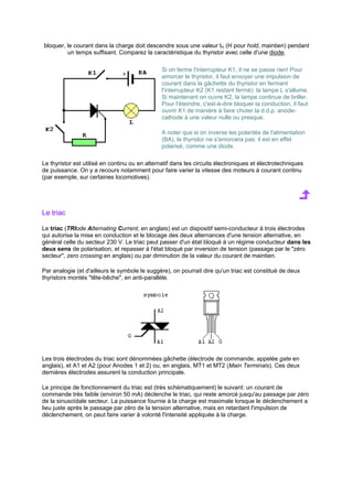 bloquer, le courant dans la charge doit descendre sous une valeur IH (H pour hold, maintien) pendant 
un temps suffisant. Comparez la caractéristique du thyristor avec celle d'une diode. 
Si on ferme l'interrupteur K1, il ne se passe rien! Pour 
amorcer le thyristor, il faut envoyer une impulsion de 
courant dans la gâchette du thyristor en fermant 
l'interrupteur K2 (K1 restant fermé): la lampe L s'allume. 
Si maintenant on ouvre K2, la lampe continue de briller. 
Pour l'éteindre, c'est-à-dire bloquer la conduction, il faut 
ouvrir K1 de manière à faire chuter la d.d.p. anode-cathode 
à une valeur nulle ou presque. 
A noter que si on inverse les polarités de l'alimentation 
(BA), le thyristor ne s'amorcera pas: il est en effet 
polarisé, comme une diode. 
Le thyristor est utilisé en continu ou en alternatif dans les circuits électroniques et électrotechniques 
de puissance. On y a recours notamment pour faire varier la vitesse des moteurs à courant continu 
(par exemple, sur certaines locomotives). 
Le triac 
Le triac (TRIode Alternating Current, en anglais) est un dispositif semi-conducteur à trois électrodes 
qui autorise la mise en conduction et le blocage des deux alternances d'une tension alternative, en 
général celle du secteur 230 V. Le triac peut passer d'un état bloqué à un régime conducteur dans les 
deux sens de polarisation, et repasser à l'état bloqué par inversion de tension (passage par le zéro 
secteur, zero crossing en anglais) ou par diminution de la valeur du courant de maintien. 
Par analogie (et d'ailleurs le symbole le suggère), on pourrait dire qu'un triac est constitué de deux 
thyristors montés tête-bêche, en anti-parallèle. 
Les trois électrodes du triac sont dénommées gâchette (électrode de commande, appelée gate en 
anglais), et A1 et A2 (pour Anodes 1 et 2) ou, en anglais, MT1 et MT2 (Main Terminals). Ces deux 
dernières électrodes assurent la conduction principale. 
Le principe de fonctionnement du triac est (très schématiquement) le suivant: un courant de 
commande très faible (environ 50 mA) déclenche le triac, qui reste amorcé jusqu'au passage par zéro 
de la sinusoïdale secteur. La puissance fournie à la charge est maximale lorsque le déclenchement a 
lieu juste après le passage par zéro de la tension alternative, mais en retardant l'impulsion de 
déclenchement, on peut faire varier à volonté l'intensité appliquée à la charge. 
 