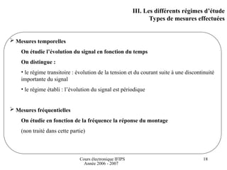 Cours électronique IFIPS
Année 2006 - 2007
18
III. Les différents régimes d’étude
Types de mesures effectuées
 Mesures temporelles
On étudie l’évolution du signal en fonction du temps
On distingue :
• le régime transitoire : évolution de la tension et du courant suite à une discontinuité
importante du signal
• le régime établi : l’évolution du signal est périodique
 Mesures fréquentielles
On étudie en fonction de la fréquence la réponse du montage
(non traité dans cette partie)
 