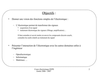 Cours électronique IFIPS
Année 2006 - 2007
2
Objectifs :
• Donner une vision des fonctions simples de l’électronique :
– L’électronique permet de transformer des signaux
• acquisition d’un signal
• traitement électronique des signaux (filtrage, amplification)…
Il faut connaître et savoir mettre en œuvre les composants discrets usuels,
connaître les outils relatifs au traitement du signal
• Présenter l’interaction de l’électronique avec les autres domaines utiles à
l’ingénieur
– Optoélectronique
– Informatique
– Matériaux …
 