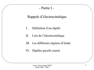 Cours électronique IFIPS
Année 2006 - 2007
7
- Partie I -
Rappels d’électrocinétique
I. Définition d’un dipôle
II. Lois de l’électrocinétique
III. Les différents régimes d’étude
IV. Dipôles passifs usuels
 