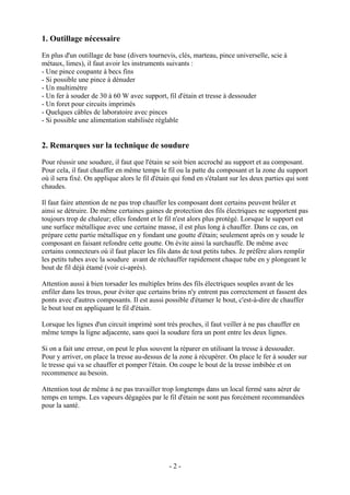 1. Outillage nécessaire
En plus d'un outillage de base (divers tournevis, clés, marteau, pince universelle, scie à
métaux, limes), il faut avoir les instruments suivants :
- Une pince coupante à becs fins
- Si possible une pince à dénuder
- Un multimètre
- Un fer à souder de 30 à 60 W avec support, fil d'étain et tresse à dessouder
- Un foret pour circuits imprimés
- Quelques câbles de laboratoire avec pinces
- Si possible une alimentation stabilisée réglable
2. Remarques sur la technique de soudure
Pour réussir une soudure, il faut que l'étain se soit bien accroché au support et au composant.
Pour cela, il faut chauffer en même temps le fil ou la patte du composant et la zone du support
où il sera fixé. On applique alors le fil d'étain qui fond en s'étalant sur les deux parties qui sont
chaudes.
Il faut faire attention de ne pas trop chauffer les composant dont certains peuvent brûler et
ainsi se détruire. De même certaines gaines de protection des fils électriques ne supportent pas
toujours trop de chaleur; elles fondent et le fil n'est alors plus protégé. Lorsque le support est
une surface métallique avec une certaine masse, il est plus long à chauffer. Dans ce cas, on
prépare cette partie métallique en y fondant une goutte d'étain; seulement après on y soude le
composant en faisant refondre cette goutte. On évite ainsi la surchauffe. De même avec
certains connecteurs où il faut placer les fils dans de tout petits tubes. Je préfère alors remplir
les petits tubes avec la soudure avant de réchauffer rapidement chaque tube en y plongeant le
bout de fil déjà étamé (voir ci-après).
Attention aussi à bien torsader les multiples brins des fils électriques souples avant de les
enfiler dans les trous, pour éviter que certains brins n'y entrent pas correctement et fassent des
ponts avec d'autres composants. Il est aussi possible d'étamer le bout, c'est-à-dire de chauffer
le bout tout en appliquant le fil d'étain.
Lorsque les lignes d'un circuit imprimé sont très proches, il faut veiller à ne pas chauffer en
même temps la ligne adjacente, sans quoi la soudure fera un pont entre les deux lignes.
Si on a fait une erreur, on peut le plus souvent la réparer en utilisant la tresse à dessouder.
Pour y arriver, on place la tresse au-dessus de la zone à récupérer. On place le fer à souder sur
le tresse qui va se chauffer et pomper l'étain. On coupe le bout de la tresse imbibée et on
recommence au besoin.
Attention tout de même à ne pas travailler trop longtemps dans un local fermé sans aérer de
temps en temps. Les vapeurs dégagées par le fil d'étain ne sont pas forcément recommandées
pour la santé.
- 2 -
 