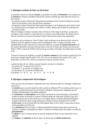 3. Quelques notions de base en électricité
La première notion est celle de tension, la deuxième est celle de l'intensité et la troisième est
la résistance. On peut considérer l'électricité comme un fluide qui coule dans des tuyaux ou
des rivières :
- La tension est pour l'électricité l'équivalent de la hauteur entre le point de départ et le point
d'arrivée lorsqu'une rivière s'écoule d'une montagne.
- L'intensité est pour l'électricité l'équivalent de la pente et de la dimension du lit de la rivière
- La résistance peut se comparer aux cailloux, rochers, détours qui freinent l'écoulement de
l'eau de la rivière
Plus la montagne est haute, la pente raide, le lit de la rivière large et profond, sa trajectoire
rectiligne et lisse et plus il y aura d'eau qui s'y écoule en un temps donné. De même, plus la
tension sera forte avec peu de résistance et plus l'intensité du courant sera importante.
La tension, qui se mesure en Volts (V) peut varier au-dessus ou au-dessous d'une valeur de
référence que l'on appelle la masse qui est normalement à 0V. Lorsque la tension varie
régulièrement de part et d'autre de ce point de référence, on parle de tension alternative (ou
de courant alternatif), telle que celle que nous avons sur le réseau qui fournit une tension de
220V à 230V à raison de 50 Herz (50 cycles par seconde en Europe). Son abréviation est alors
VAC
Lorsque la tension est régulière, on parle de tension continue (ou de courant continu) que l'on
trouve par exemple dans les piles (1.5V, 9V, etc.) ou les batteries de voiture (12V). Son
abréviation est alors VCC. Nous ne traiterons ici que de courant continu.
A partir de deux de ces valeurs, on peut toujours retrouver la troisième :
- La tension "U" se mesure en Volts (V)
- L'intensité "I" se mesure en Ampères (A)
- La résistance "R" se mesure en Ohms (Ω)
Cela donne : U = R * I ou R = U / I ou I = U / R
4. Quelques composants électroniques
Voici une liste des principaux composants que nous utiliserons dans les montages simples qui
vont suivre :
- La batterie qui a un pôle négatif (en fait un pôle de référence 0V) et un pôle positif et qui va
fournir le courant nécessaire avec la tension souhaitée. Elle peut être remplacée par des
modules d'alimentation (si possible stabilisée).
- Le contacteur ou interrupteur sert à couper ou fermer le circuit électrique, c'est-à-dire à
arrêter ou mettre en marche le système. On parle plutôt de contacteur lorsqu'il s'agit d'un
bouton poussoir qui ne reste fermé que si on appuie dessus. On parle plutôt d'interrupteur
lorsque le bouton ou autre composant) peut se mettre et rester en position ON ou OFF.
- L'inverseur est un cas particulier de l'interrupteur dans le sens qu'il y a une entrée et deux
sorties possibles (ou l'inverse)
- Les résistances de divers types et valeurs permettant de laisser passer plus ou moins de
courant, le surplus se dissipant en chaleur. Lorsque la résistance peut être réglée, on parle de
potentiomètre.
- La diode va servir à laisser passer le courant uniquement dans un sens (du positif vers le
négatif)
- Les lampes ou ampoules de divers types, de même que les diodes lumineuses.
- 3 -
 