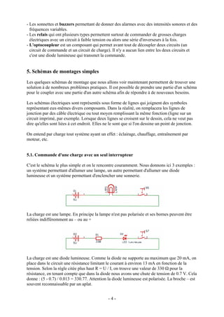 - Les sonnettes et buzzers permettant de donner des alarmes avec des intensités sonores et des
fréquences variables.
- Les relais qui ont plusieurs types permettent surtout de commander de grosses charges
électriques avec un circuit à faible tension ou alors une série d'inverseurs à la fois.
- L'optocoupleur est un composant qui permet avant tout de découpler deux circuits (un
circuit de commande et un circuit de charge). Il n'y a aucun lien entre les deux circuits et
c'est une diode lumineuse qui transmet la commande.
5. Schémas de montages simples
Les quelques schémas de montage que nous allons voir maintenant permettent de trouver une
solution à de nombreux problèmes pratiques. Il est possible de prendre une partie d'un schéma
pour le coupler avec une partie d'un autre schéma afin de répondre à de nouveaux besoins.
Les schémas électriques sont représentés sous forme de lignes qui joignent des symboles
représentant eux-mêmes divers composants. Dans la réalité, on remplacera les lignes de
jonction par des câble électrique ou tout moyen remplissant la même fonction (ligne sur un
circuit imprimé, par exemple. Lorsque deux lignes se croisent sur le dessin, cela ne veut pas
dire qu'elles sont liées à cet endroit. Elles ne le sont que si l'on dessine un point de jonction.
On entend par charge tout système ayant un effet : éclairage, chauffage, entraînement par
moteur, etc.
5.1. Commande d'une charge avec un seul interrupteur
C'est le schéma le plus simple et on le rencontre couramment. Nous donnons ici 3 exemples :
un système permettant d'allumer une lampe, un autre permettant d'allumer une diode
lumineuse et un système permettant d'enclencher une sonnerie.
La charge est une lampe. En principe la lampe n'est pas polarisée et ses bornes peuvent être
reliées indifféremment au – ou au +
La charge est une diode lumineuse. Comme la diode ne supporte au maximum que 20 mA, on
place dans le circuit une résistance limitant le courant à environ 13 mA en fonction de la
tension. Selon la règle citée plus haut R = U / I, on trouve une valeur de 330 Ω pour la
résistance, en tenant compte que dans la diode nous avons une chute de tension de 0.7 V. Cela
donne : (5 - 0.7) / 0.013 = 330.77. Attention la diode lumineuse est polarisée. La broche – est
souvent reconnaissable par un aplat.
- 4 -
 