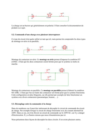 La charge est un buzzer qui généralement est polarisé. Il faut consulter la documentation du
produit à ce sujet.
5.2. Commande d'une charge avec plusieurs interrupteurs
Ce type de circuit n'est guère utilisé en tant que tel, mais permet de comprendre les deux types
de montage en série et en parallèle.
Montage de contacteur en série. Ce montage en série permet d'imposer la condition ET
(AND) : il faut que les deux contacteurs soient fermés pour que le système se mette en
marche.
Montage de contacteurs en parallèle. Ce montage en parallèle permet d'obtenir la condition
OU (OR) : il faut que l'un ou l'autre des contacteur soit fermé pour que le système fonctionne.
Cette configuration est plus fréquente, car elle permet par exemple de faire fonctionner un
système avec divers contacteurs (pneumatique, bouton, …).
5.3. Découplage entre la commande et la charge
Dans de nombreux cas il peut être intéressant de découpler le circuit de commande du circuit
de charge. Par exemple lorsque le circuit de charge fonctionne avec du courant alternatif de
220V. Dans ce cas, on évite d'avoir un circuit de commande sur le 220VAC, car il y a danger
d'électrocution. Il y a d'autres raisons que nous n'énumérerons pas ici.
Nous présentons deux façons de découpler les deux circuits. Il en existe plusieurs autres.
- 5 -
 