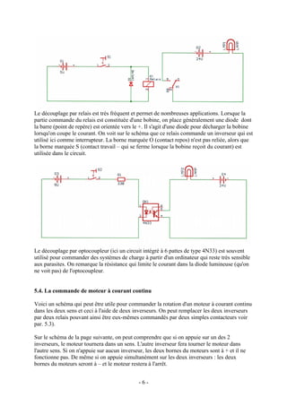 Le découplage par relais est très fréquent et permet de nombreuses applications. Lorsque la
partie commande du relais est constituée d'une bobine, on place généralement une diode dont
la barre (point de repère) est orientée vers le +. Il s'agit d'une diode pour décharger la bobine
lorsqu'on coupe le courant. On voit sur le schéma que ce relais commande un inverseur qui est
utilisé ici comme interrupteur. La borne marquée O (contact repos) n'est pas reliée, alors que
la borne marquée S (contact travail – qui se ferme lorsque la bobine reçoit du courant) est
utilisée dans le circuit.
Le découplage par optocoupleur (ici un circuit intégré à 6 pattes de type 4N33) est souvent
utilisé pour commander des systèmes de charge à partir d'un ordinateur qui reste très sensible
aux parasites. On remarque la résistance qui limite le courant dans la diode lumineuse (qu'on
ne voit pas) de l'optocoupleur.
5.4. La commande de moteur à courant continu
Voici un schéma qui peut être utile pour commander la rotation d'un moteur à courant continu
dans les deux sens et ceci à l'aide de deux inverseurs. On peut remplacer les deux inverseurs
par deux relais pouvant ainsi être eux-mêmes commandés par deux simples contacteurs voir
par. 5.3).
Sur le schéma de la page suivante, on peut comprendre que si on appuie sur un des 2
inverseurs, le moteur tournera dans un sens. L'autre inverseur fera tourner le moteur dans
l'autre sens. Si on n'appuie sur aucun inverseur, les deux bornes du moteurs sont à + et il ne
fonctionne pas. De même si on appuie simultanément sur les deux inverseurs : les deux
bornes du moteurs seront à – et le moteur restera à l'arrêt.
- 6 -
 