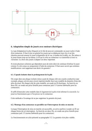 6. Adaptation simple de jouets avec moteurs électriques
Le type d'adaptation le plus fréquent est le fait de pouvoir commander un jouet à pile à l'aide
d'un contacteur. Il faut éviter en général les jouets qui se déplacent trop vite et sur des
chemins pouvant amener le jouet à disparaître de la vue, à tomber de la table, etc. De même si
le jouet tourne trop sur lui-même, le fil qui le relie au contacteur va s'entortiller et tout va
s'arracher. Le choix des jouets à adapter est donc important.
Il existe plusieurs solutions qui dépendent aussi de notre désir de continuer d'utiliser le jouet
comme il a été conçu ou uniquement à l'aide du contacteur. Il faut aussi savoir que certaines
modifications vont supprimer tout droit à la garantie !
6.1. Capsule isolante dans le prolongement de la pile
On coupe dans une plaque isolante mince ayant de chaque côté une couche conductrice (par
exemple, plaque cuivrée pour circuit imprimé double face) une rondelle du diamètre d'une des
piles du jouet. De chaque côté de cette rondelle, un soude un fil électrique. Au bout de ces
deux fils, on soude une prise femelle pour contacteur jack 3.5 (norme habituelle pour les
contacteur).
Il suffit d'intercaler cette rondelle dans le logement de la pile et de refermer le couvercle. Le
jouet ne fonctionnera que si l'on presse sur le contacteur.
Cette méthode a l'avantage de ne pas supprimer la garantie du jouet.
6.2. Montage d'un contacteur en parallèle sur l'interrupteur de mise en marche
Lorsque l'interrupteur de mise en marche est accessible, on arrive parfois à souder un fil sur
chaque borne de cet interrupteur. Au bout de ces deux fils, on soude une prise femelle pour
contacteur jack 3.5 (norme habituelle pour les contacteur).
Le fonctionnement est celui présenté au paragraphe 5.2. La garantie n'est plus valable.
- 7 -
 