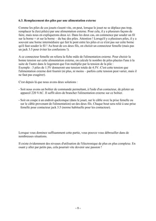 6.3. Remplacement des piles par une alimentation externe
Comme les piles de ces jouets s'usent vite, on peut, lorsque le jouet ne se déplace pas trop,
remplacer la (les) pile(s) par une alimentation externe. Pour cela, il y a plusieurs façons de
faire, mais nous en expliquerons deux ici. Dans les deux cas, on commence par souder un fil
sur la borne + et sur la borne – du bac des piles. Attention ! Lorsqu'il y a plusieurs piles, il y a
souvent une borne intermédiaire qui fait le pont entre les piles et ce n'est pas sur cette borne
qu'il faut souder le fil ! Au bout de ces deux fils, on choisit un connecteur femelle (mais pas
un jack 3.5 pour éviter les confusions !).
A ce connecteur femelle on reliera la fiche mâle de l'alimentation externe. Pour choisir la
bonne tension sur cette alimentation externe, on calcule le nombre de piles placées l'une à la
suite de l'autre dans le logement que l'on multiplie par la tension de la pile :
Exemple : 3 piles de 1.5V donneront une tension totale de 4.5V. C'est cette tension que
l'alimentation externe doit fournir (ni plus, ni moins – parfois cette tension peut varier, mais il
ne faut pas exagérer).
C'est depuis là que nous avons deux solutions :
- Soit nous avons un boîtier de commande permettant, à l'aide d'un contacteur, de piloter un
appareil 220 VAC. Il suffit alors de brancher l'alimentation externe sur ce boîtier.
- Soit on coupe à un endroit quelconque (dans le jouet, sur le câble avec la prise femelle ou
sur le câble provenant de l'alimentation) un des deux fils. Chaque bout sera relié à une prise
femelle pour contacteur jack 3.5 (norme habituelle pour les contacteur).

Lorsque vous dominez suffisamment cette partie, vous pouvez vous débrouiller dans de
nombreuses situations.
Il existe évidemment des niveaux d'utilisation de l'électronique de plus en plus complexe. En
osant y aller par petits pas, cela pourrait vite devenir une passion !

-8-

 
