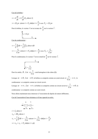13
Cas de la bobine :
)sin( 0 tI
dt
d
L
dt
di
Lv ω==
)
2
sin(cos 00
π
ωωω +== tVtLIv avec ω00 LIV =
Pour la bobine, le vecteur v
r
est en avance de
2
π
sur le vecteur i
r
.
ω00 LIV =
0I
Cas du condensateur :
ttdI
C
idt
C
v ∫∫ == ωsin
11
0
)
2
sin(cos 0
0 π
ωω
ω
−=−= tVt
C
I
v avec
ωC
I
V 0
0 =
Pour le condensateur, le vecteur v
r
est en retard de
2
π
sur le vecteur i
r
.
0I
ωC
I
V 0
0 =
Pour les unités, R , ωL et
ωC
1
sont homogènes à des ohms (Ω).
Lorsque 0→ω , 0→ωL , la bobine se comporte comme un court-circuit. et ∞→
ωC
1
, le
condensateur se comporte comme un circuit ouvert.
Lorsque ∞→ω , ∞→ωL , la bobine se comporte comme un circuit ouvert et 0
1
→
ωC
, le
condensateur se comporte comme un court circuit.
Nous allons maintenant nous interesser à l’association de dipoles de nature différentes.
Cas de l’association d’une résistance et d’une capacité en série :
i
vR vC
CR
tIi ωsin0=
tRIvR ωsin0=
)
2
sin(cos
1 00 π
ω
ω
ω
ω
−=−== ∫ t
C
I
t
C
I
idt
C
vC
)sin(0 ϕω +=+= tVvvv CR
 