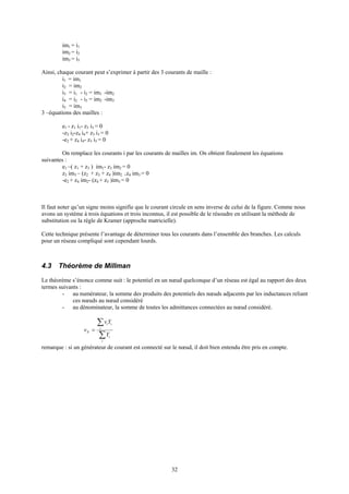 32
im1 = i1
im2 = i2
im3 = i5
Ainsi, chaque courant peut s’exprimer à partir des 3 courants de maille :
i1 = im1
i2 = im2
i3 = i1 - i2 = im1 -im2
i4 = i2 - i5 = im2 -im3
i5 = im3
3 –équations des mailles :
e1 - z1 i1- z3 i3 = 0
-z2 i2-z4 i4+ z3 i3 = 0
-e2 + z4 i4- z5 i5 = 0
On remplace les courants i par les courants de mailles im. On obtient finalement les équations
suivantes :
e1 –( z1 + z3 ) im1- z3 im2 = 0
z3 im3 – (z2 + z3 + z4 )im2 +z4 im3 = 0
-e2 + z4 im2- (z4 + z5 )im3 = 0
Il faut noter qu’un signe moins signifie que le courant circule en sens inverse de celui de la figure. Comme nous
avons un système à trois équations et trois inconnus, il est possible de le résoudre en utilisant la méthode de
substitution ou la règle de Kramer (approche matricielle).
Cette technique présente l’avantage de déterminer tous les courants dans l’ensemble des branches. Les calculs
pour un réseau compliqué sont cependant lourds.
4.3 Théorème de Millman
Le théorème s’énonce comme suit : le potentiel en un nœud quelconque d’un réseau est égal au rapport des deux
termes suivants :
- au numérateur, la somme des produits des potentiels des nœuds adjacents par les inductances reliant
ces nœuds au nœud considéré
- au dénominateur, la somme de toutes les admittances connectées au nœud considéré.
∑
∑
=
i
i
i
ii
N
Y
Yv
v
remarque : si un générateur de courant est connecté sur le nœud, il doit bien entendu être pris en compte.
 