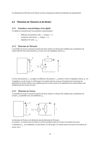 35
Les théorèmes de Thévenin et de Norton sont des conséquences directes du théorème de superposition
4.5 Théorème de Thévenin et de Norton
4.5.1 Grandeurs caractéristiques d’un dipôle
Un dipôle est caractérisé par trois grandeurs caractéristiques :
- différence de potentiel à vide : Te lorsque 0=i
- courant de court circuit : Ni lorsque 0=v
- impédance de sortie : TZ
4.5.2 Théorème de Thévenin
L’ensemble du circuit se trouvant à gauche des deux nœuds A et B peut être remplacé par un générateur de
tension idéal de force électromotrice Te en série avec une impédance interne TZ .
La force électromotrice Te est égale à la différence de potentiel ABv mesurée à vide et l’impédance interne TZ est
l’impédance vue des bornes A et B lorsque l’on annule toutes les sources d’excitation du circuit (tous les
générateurs de tension idéaux sont remplacés par des courts-circuits et les générateurs de courant idéaux sont
remplacés par des circuits ouverts).
4.5.3 Théorème de Norton
L’ensemble du circuit se trouvant à gauche des deux nœuds A et B peut être remplacé par un générateur de
courant Ni en parallèle avec une admittance NY .
Le théorème de Norton est le théorème dual du théorème de Thévenin.
Le courant Ni se mesure entre les bornes A et B en annulant toutes les sources d’excitation du circuit.
L’admittance NY est l’admittance vue des bornes A et B lorsque l’on annule toutes les sources d’excitation du
circuit. On a :
i
v iN
i
vYN
iN
A
B
i
v
eT
A
i
v
ZT
i
B
 