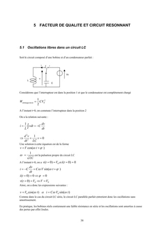 38
5 FACTEUR DE QUALITE ET CIRCUIT RESONNANT
5.1 Oscillations libres dans un circuit LC
Soit le circuit composé d’une bobine et d’un condensateur parfait :
L
i 2 1
C
V0
v
Considérons que l’interrupteur est dans la position 1 et que le condensateur est complètement chargé
2
0sin
2
1
CVW éeemmaga =
A l’instant t=0, on commute l’interrupteur dans la position 2
On a la relation suivante :
dt
dv
Cvdt
L
i −== ∫
1
0
1
2
2
=+⇒ v
LCdt
vd
Une solution à cette équation est de la forme
)cos( ϕω += tVv
LC
1
=ω est la pulsation propre du circuit LC
A l’instant t=0, on a 0)0( Vtv == et 0)0( ==ti
)sin( ϕωω +=−= tVC
dt
dv
Ci
00)0( =⇒== ϕti
00)0( VVVtv =⇒==
Ainsi, on a donc les expressions suivantes :
)cos(0 tVv ω= et )sin(0 tVCi ωω=
Comme dans le cas du circuit LC série, le circuit LC parallèle parfait entretient donc les oscillations sans
amortissement.
En pratique, les bobines réels contiennent une faible résistance en série et les oscillations sont amorties à cause
des pertes par effet Joules.
 