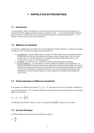 4
1 RAPPELS D’ELECTROCINETIQUE
1.1 Introduction
L’électrocinétique étudie la circulation des courants électriques dans les circuits électriques composés d’un
ensemble d’éléments appelés composants comme les générateurs (piles, …), les composants passifs (résistance,
bobine d’induction, condensateur) et les composants passifs (transistor, amplificateur opérationnel, …). Ces
éléments sont reliés entre eux par des fils conducteurs.
1.2 Matériaux en électricité
Les électrons se déplacent dans les solides plus ou moins facilement selon le matériaux. La charge d’un électron
est égale à 1,6.10-19
Coulomb. On distingue 3 types de matériaux :
Les conducteurs : matériaux dans lesquels un champ très faible suffit à fournir une énergie permettant
le déplacement des électrons libres (porteurs de charges arrachés à chaque atome). On a un à deux
électrons libres en moyenne par atome. La concentration en électrons dépend du matériau ; par
exemple pour le cuivre, on a 1028
électrons par m3
.
Les isolants : pas d’électron libre. La qualité de l’isolant dépend de la pureté du matériau
Les semi-conducteurs : la concentration en électrons dépend du matériau et de la température. Les
électrons sont disposés dans des bandes permises séparées par des bandes dites interdites. Une certaine
quantité d’énergie permet de faire passer des électrons d’une bande permise pleine (bande de valence)
vers la bande vide (bande de conduction) générant ainsi des trous électriquement équivalents à des
charges positives dans la bande de valence. Les semi-conducteurs sont utilisés dans la plupart des
circuits actifs.
1.3 Champ électrique et différence de potentiel
Si on applique une différence de potentiel BAAB VVV −= entre deux points A et B, les charges se déplacent à
cause du champ électrique E
r
. Le champ est dirigé vers les potentiels décroissants (potentiel élevé vers potentiel
faible). On a la relation :
∫=−=
B
A
BAAB rdEVVV
rr
Les différences de potentiel s’exprime en volt et le champ électrique E
r
s’exprime en volt par mètre.
1.4 Courant électrique
Le débit de charge ou courant électrique est donné par la relation :
dt
dq
I =
 