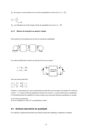 55
21h est le gain en courant obtenu avec la sortie du quadripôle en court-circuit ( 02 =v )
01
2
2
22
=
=
i
v
i
h
22h est l’admittance de sortie lorsque l’entrée du quadripôle est ouverte ( 01 =i )
6.2.4 Matrice de transfert ou matrice chaîne
Cette matrice est très pratique pour la mise en cascade des quadripôles.
Les relations définissant la matrice de transfert T sont les suivantes :
Soit sous forme matricielle :






−





=





2
2
1
1
.
i
v
DC
BA
i
v
Attention : contrairement aux autres représentations matricielles, pour la matrice de transfert T on utilise le
courant 2i− (courant sortant du quadripole) à la place du courant 2i (courant entrant dans le quadripole)
Ce formalisme permet de simplifier les calculs lorsque nous associerons plusieurs quadripoles en cascade.
A et D sont sans dimension
B est une impédance en ohm et C une admittance en ohm-1
6.3 Schémas équivalents du quadripôle
Ces schémas se déduisent directement des relations matricielles impédance, admittance et hybride.
v1
i1
v2
générateu
r
charge
v3
v1
i1
v2
i2
i1
i2
matrice de
transfert T
221 BiAvv −=
221 DiCvi −=
 