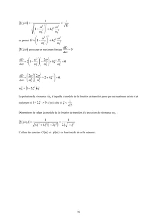 76
D
jT
1
41
1
)(
2
0
2
2
2
2
0
2
=
+







−
=
ω
ω
ξ
ω
ω
ω
en posant 2
0
2
2
2
2
0
2
41
ω
ω
ξ
ω
ω
+







−=D
)( ωjT passe par un maximum lorsque 0=
ωd
dD
08
2
12 2
0
2
2
0
2
0
2
=+





−





−=
ω
ω
ξ
ω
ω
ω
ω
ωd
dD
042
22 2
2
0
2
2
0
=





+−





= ξ
ω
ω
ω
ω
ωd
dD
( ) 2
0
22
21 ωξω −=R
La pulsation de résonance Rω à laquelle le module de la fonction de transfert passe par un maximum existe si et
seulement si 021 2
>− ξ c’est à dire si
2
1
<ξ
Déterminons la valeur du module de la fonction de transfert à la pulsation de résonance Rω :
( ) 2224
12
1
2144
1
)(
ξξξξξ
ω
−
=
−+
=RjT
L’allure des courbes )(ωG et )(ωϕ en fonction de ω est la suivante :
 