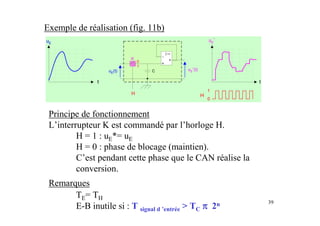 Exemple de réalisation (fig. 11b)




 Principe de fonctionnement
 L’interrupteur K est commandé par l’horloge H.
         H = 1 : uE*= uE
         H = 0 : phase de blocage (maintien).
         C’est pendant cette phase que le CAN réalise la
         conversion.
 Remarques
       TE= TH
       E-B inutile si : T signal d ’entrée > TC π 2n
                                                           39
 