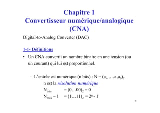 Chapitre 1
 Convertisseur numérique/analogique
               (CNA)
Digital-to-Analog Converter (DAC)

1-1- Définitions
• Un CNA convertit un nombre binaire en une tension (ou
  un courant) qui lui est proportionnel.

   – L’entrée est numérique (n bits) : N = (an-1…a1a0)2
          n est la résolution numérique
          Nmin        = (0…00)2 = 0
          Nmax – 1 = (1…11)2 = 2n - 1
                                                          5
 