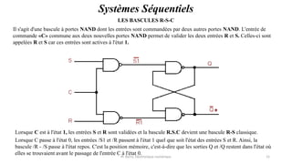 Pr. Barro, Electronique numérique 15
Systèmes Séquentiels
LES BASCULES R-S-C
Il s'agit d'une bascule à portes NAND dont les entrées sont commandées par deux autres portes NAND. L'entrée de
commande «C» commune aux deux nouvelles portes NAND permet de valider les deux entrées R et S. Celles-ci sont
appelées R et S car ces entrées sont actives à l'état 1.
Lorsque C est à l'état 1, les entrées S et R sont validées et la bascule R.S.C devient une bascule R-S classique.
Lorsque C passe à l'état 0, les entrées /S1 et /R passent à l'état 1 quel que soit l'état des entrées S et R. Ainsi, la
bascule /R - /S passe à l'état repos. C'est la position mémoire, c'est-à-dire que les sorties Q et /Q restent dans l'état où
elles se trouvaient avant le passage de l'entrée C à l'état 0.
 