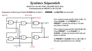 Pr. Barro, Electronique numérique 33
Supposons d’abord que l'entrée CLOCK est à l'état 1 : Le MAITRE est verrouillé
BASCULE «D» DE TYPE «MAITRE-ESCLAVE»
Fonctionnement de PRESET et de CLEAR
Systèmes Séquentiels
Pour mettre la bascule D à l'état 1 (Q = 1),
il faut CLEAR = 1 et PRESET = 0.
PRESET = entrée de remise à 1 et elle
est active à l'état 0.
Pour mettre la bascule D à l'état 0 (Q = 0),
il faut PRESET = 1 et CLEAR = 0.
CLEAR = entrée de remise à 0 et elle est
active à l'état 0.
Si PRESET = CLEAR = 0 on a Q = /Q = 1
Situation généralement non utilisée
 
