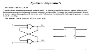 Pr. Barro, Electronique numérique 4
Systèmes Séquentiels
LES BASCULES BISTABLES
Ce sont des circuits dont les sorties possèdent deux états stables 1 ou 0. Ils ont la propriété de conserver ces états stables après la
disparition du ou des niveaux logiques qui ont donné naissance à ces états stables. Ces circuits sont considérés comme des éléments
de mémoire capables d'emmagasiner et de fournir une unité d'information, c'est-à-dire un bit. On les appelle également verrous ou
circuits de verrouillage.
LES BASCULES R-S ou verrou R-S avec portes NOR
 