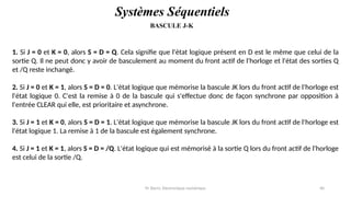 Pr. Barro, Electronique numérique 40
BASCULE J-K
Systèmes Séquentiels
1. Si J = 0 et K = 0, alors S = D = Q. Cela signifie que l'état logique présent en D est le même que celui de la
sortie Q. Il ne peut donc y avoir de basculement au moment du front actif de l'horloge et l'état des sorties Q
et /Q reste inchangé.
2. Si J = 0 et K = 1, alors S = D = 0. L'état logique que mémorise la bascule JK lors du front actif de l'horloge est
l'état logique 0. C'est la remise à 0 de la bascule qui s'effectue donc de façon synchrone par opposition à
l'entrée CLEAR qui elle, est prioritaire et asynchrone.
3. Si J = 1 et K = 0, alors S = D = 1. L'état logique que mémorise la bascule JK lors du front actif de l'horloge est
l'état logique 1. La remise à 1 de la bascule est également synchrone.
4. Si J = 1 et K = 1, alors S = D = /Q. L'état logique qui est mémorisé à la sortie Q lors du front actif de l'horloge
est celui de la sortie /Q.
 