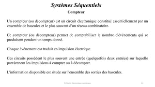 Pr. Barro, Electronique numérique 43
Compteur
Systèmes Séquentiels
Un compteur (ou décompteur) est un circuit électronique constitué essentiellement par un
ensemble de bascules et le plus souvent d'un réseau combinatoire.
Ce compteur (ou décompteur) permet de comptabiliser le nombre d'événements qui se
produisent pendant un temps donné.
Chaque événement est traduit en impulsion électrique.
Ces circuits possèdent le plus souvent une entrée (quelquefois deux entrées) sur laquelle
parviennent les impulsions à compter ou à décompter.
L'information disponible est située sur l'ensemble des sorties des bascules.
 