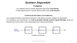 Pr. Barro, Electronique numérique 44
Compteur
Systèmes Séquentiels
Un compteur dont le contenu augmente d'une unité s'incrémente.
Un décompteur dont le contenu diminue d'une unité se décrémente.
COMPTEURS BINAIRES ASYNCHRONES
Les compteurs binaires asynchrones utilisent le code binaire pur pour compter (ou décompter).
Ces compteurs sont asynchrones, car seule la première bascule reçoit le signal d'horloge, toutes les
bascules qui suivent celle-ci sont commandées par la bascule précédente
Compteur asynchrone
 