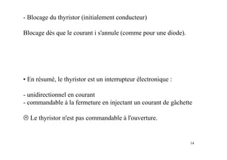 14
- Blocage du thyristor (initialement conducteur)
Blocage dès que le courant i s'annule (comme pour une diode).
• En résumé, le thyristor est un interrupteur électronique :
- unidirectionnel en courant
- commandable à la fermeture en injectant un courant de gâchette
Le thyristor n'est pas commandable à l'ouverture.
 