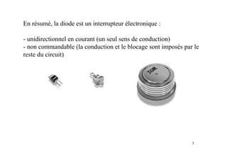 3
En résumé, la diode est un interrupteur électronique :
- unidirectionnel en courant (un seul sens de conduction)
- non commandable (la conduction et le blocage sont imposés par le
reste du circuit)
 