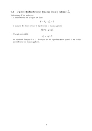 7.1    Dipôle édectrostatique dans un champ externe E.
Si le champ E est uniforme :
– la force exercée sur le dipôle est nulle

                                      F = FA + FB = 0;

– le moment des forces oriente le dipôle selon le champ appliqué

                                        M (F ) = p ∧ E;

– l’énergie potentielle
                                         Ep = −p · E
  est minimale lorsque θ = 0 : le dipôle est en équilibre stable quand il est orienté
  parallèlement au champ appliqué.




                                             8
 