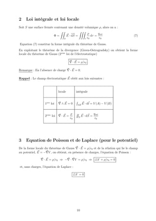 2    Loi intégrale et loi locale
Soit S une surface fermée contenant une densité volumique ρ, alors on a :
                                           −
                                           →                ρ       qint
                          Φ=           E · dS =                dτ =                 (7)
                                  S                     τ   ǫ0       ǫ0

Equation (7) constitue la forme intégrale du théorème de Gauss.
En exploitant le théorème de la divergence (Green-Ostrogradsky) on obtient la forme
locale du théorème de Gauss (2eme loi de l’électrostatique)

                                         ∇ · E = ρ/ǫ0 .

Remarque : En l’absence de charge ∇ · E = 0.

Rappel : Le champ électrostatique E obéit aux lois suivantes :



                              locale           intégrale


                   1ere loi   ∇∧E =0            AB
                                                      E · dl = V (A) − V (B)


                                         ρ                       qint
                   2eme loi   ∇·E =               S
                                                      E · dS =
                                         ǫ0                       ǫ0




3    Equation de Poisson et de Laplace (pour le potentiel)
De la forme locale du théorème de Gauss ∇ · E = ρ/ǫ0 et de la rélation qui lie le champ
au potentiel, E = −∇V , on obtient, en présence de charges, l’équation de Poisson :

                ∇ · E = ρ/ǫ0 ⇒ −∇ · ∇V = ρ/ǫ0 ⇒ △V + ρ/ǫ0 = 0

et, sans charges, l’équation de Laplace :

                                              △V = 0




                                                10
 