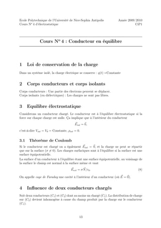 Ecole Polytechnique de l’Université de Nice-Sophia Antipolis              Année 2009/2010
Cours No 4 d’électrostatique                                                         CiP1




               Cours No 4 : Conducteur en équilibre



1     Loi de conservation de la charge
Dans un système isolé, la charge électrique se conserve : q(t) =Constante


2     Corps conducteurs et corps isolants
Corps conducteurs : Une partie des électrons peuvent se déplacer.
Corps isolants (ou diélectriques) : Les charges ne sont pas libres.


3     Equilibre électrostatique
Considerons un conducteur chargé. Le conducteur est à l’équilibre électrostatique si la
force sur chaque charge est nulle. Ça implique que à l’intérieur du conducteur
                                          Eint = 0,
c’est-à-dire Vint = V0 = Constante, ρint = 0.


3.1    Théorème de Coulomb
Si le conducteur est chargé on a également Eint = 0, et la charge ne peut se répartir
que sur la surface (σ = 0). Les charges surfaciques sont à l’équilibre si la surface est une
surface équipotentielle.
La surface d’un conducteur à l’équilibre étant une surface équipotentielle, au voisinage de
la surface le champ est normal à la surface même et vaut
                                       Eext = σ N /ǫ0 .                                  (8)

On appelle cage de Faraday une cavité à l’intérieur d’un conducteur (où E = 0).


4     Inﬂuence de deux conducteurs chargés
Soit deux conducteurs (C1 ) et (C2 ) dont au moins un chargé (C1 ). La distribution de charge
sur (C2 ) devient inhomogène à cause du champ produit par la charge sur le conducteur
(C1 ).



                                             13
 