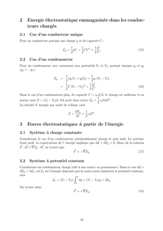 2     Energie électrostatique emmagasinée dans les conduc-
      teurs chargés
2.1    Cas d’un conducteur unique
Pour un conducteur portant une charge q et de capacité C :

                                   1    1       1 q2
                               Ep = qV = CV 2 =      .                                 (15)
                                   2    2       2C

2.2    Cas d’un condensateur
Pour un condensateur avec armatures aux potentiels V1 et V2 , portant charges q1 et q2
(q2 = −q1 ) :
                                1                    1
                         Ep =     (q1 V1 + q2 V2 ) = q1 (V1 − V2 )
                                2                    2
                                                       2
                                1                   1 q1
                              =   C (V1 − V2 )2 =        .                             (16)
                                2                   2C
Dans le cas d’un condensateur plan, de capacité C = ǫ0 S/d, le champ est uniforme et sa
                                                      1
norme vaut E = (V1 − V2 )d. On peut donc écrire Ep = ε0 SdE 2 .
                                                      2
La densité d’ énergie par unité de volume vaut
                                         dEp  1
                                    E=       = ε0 E 2 .
                                          dτ  2

3     Forces électrostatiques à partir de l’énergie
3.1    Système à charge constante
Considerons le cas d’un condensateur préalamblement chargé et puis isolé. Le système
étant isolé, la conservation de l’ énergie implique que dL + dEp = 0. Donc de la relation
F · dl + ∇Ep · dl, on trouve que
                                         F = −∇Ep .                                  (17)

3.2    Système à potentiel constant
Considerons un condensateur chargé relié à une source en permanance. Dans ce cas dL +
dEp = dLs , où Ls est l’énergie dépensée par la source pour maintenir le potentiel constant,
avec                                      q
                         Ls = (V1 − V2 )    dq = (V1 − V2 )q = 2Ep .
                                         0
On trouve donc
                                       F = +∇Ep .                                      (18)




                                             16
 