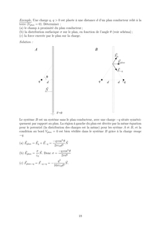 Exemple. Une charge q, q > 0 est placée à une distance d d’un plan conducteur relié à la
terre (Vplan = 0). Déterminer :
(a) le champ à proximité du plan conducteur ;
(b) la distribution surfacique σ sur le plan, en fonction de l’angle θ (voir schéma) ;
(c) la force exercée par le plan sur la charge.
Solution :
                          11
                          00
                          11
                          00
                          11
                          00
              A           11
                          00
                          11
                          00                           B
                          11
                          00
                          11
                          00
                          11
                          00
                          11
                          00
                          11
                          00                                         Eq
                          11
                          00
                          11
                          00
                          11
                          00
                          11
                          00
                          11
                          00                                           Eplan
                          11
                          00
                          11
                          00
                          11
                          00
                          11
                          00
                          11
                          00
                          11
                          00                                           E−q
                          11
                          00
                          11
                          00
                          11
                          00
                          11
                          00
                      θ   11
                          00
                          11
                          00
                          11
                          00
                  q       11
                          00                               q
                      d   11
                          00
                          11
                          00                                    d      d −q
                          11
                          00
                          11
                          00
                          11
                          00
                          11
                          00
                      N   11
                          00
                          11
                          00
                          11
                          00
                          11
                          00
                          11
                          00
                          11
                          00
                          11
                          00
                          11
                          00
                          11
                          00
                          11
                          00
                          11
                          00
                          11
                          00
                          11
                          00
                          11
                          00
                          11
                          00
                          11
                          00
                          11
                          00
                          11
                          00
                          11
                          00   V=0

Le système B est un système sans le plan conducteur, avec une charge −q située symétri-
quement par rapport au plan. La région à gauche du plan est décrite par la même équation
pour le potentiel (la distribution des charges est la même) pour les sytème A et B, et la
condition au bord Vplan = 0 est bien vériﬁée dans le système B grâce à la charge image
−q.
                           −q cos3 θ
(a) Eplan = Eq + E−q =               N
                            2πε0d2
              σ              −q cos3 θ
(b) Eplan =      N. Donc σ =
              ε0              2πd2
                             q2
(c) Fplan→q = F−q→q = −             N.
                           16πε0 d2




                                           18
 