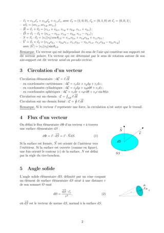 –   v1 = v1,x ex + v1,y ey + v1,z ez , avec ex = (1, 0, 0), ey = (0, 1, 0) et ez = (0, 0, 1) ;
–   sv1 = (sv1,x , sv1,y , sv1,z )
–   R = v1 + v2 = (v1,x + v2,x , v1,y + v2,y , v1,z + v2,z ) ;
–   D = v1 − v2 = (v1,x − v2,x , v1,y − v2,y , v1,z − v2,z ) ;
–   S = v1 · v2 = |v1 ||v2 | cos θ1,2 = v1,x v2,x + v1,y v2,y + v1,z v2,z ;
–   V = v1 × v2 = (v1,y v2,z − v2,y v1,z , v1,z v2,x − v2,z v1,x , v1,x v2,y − v2,x v1,y )
    avec |V | = |v1 ||v2 | sin θ1,2 .
Remarque. Un vecteur qui est indépendant du sens de l’axe qui constitue son support est
dit vecteur polaire. Un vecteur qui est déterminé par le sens de rotation autour de son
axe-support est dit vecteur axial ou pseudo-vecteur.


3      Circulation d’un vecteur
                                 −
                                 →
Circulation élémentaire : dC = v. dl
– en coordonnées cartésiennes : dC = vx dx + vy dy + vz dz ;
– en coordonnées cylindriques : dC = vρ dρ + vθ ρdθ + vz dz ;
– en coordonnées sphériques : dC = vr dr + vθ rdθ + vφ r sin θdφ.
                                      −
                                      →
Circulation sur un chemin : C = AB v. dl
                                          −
                                          →
Circulation sur un chemin fermé : C = v. dl
Remarque. Si le vecteur v représente une force, la circulation n’est autre que le travail.


4      Flux d’un vecteur
On déﬁni le ﬂux élémentaire dΦ d’un vecteur v à travers
une surface élémentaire dS :
                                                                                    N
                             −
                             →                                                                       v
                    dΦ = v · dS = v · N dS.                    (1)
                                                                                  dS
Si la surface est fermée, N est orienté de l’intérieur vers
l’extérieur. Si la surface est ouverte (comme en ﬁgure),
une fois orienté le contour (c) de la surface, N est déﬁni                       (c)
par la règle du tire-bouchon.



5      Angle solide
L’angle solide élémentaire dΩ, délimité par un cône coupant
un élément de surface élémentaire dS situé à une distance r
de son sommet O vaut                                                                                     dS

                             −→                                                                               er
                             dS · er                                                             r
                        dΩ =         ,                  (2)
                                r2
   −→
où dS est le vecteur de norme dS, normal à la surface dS.




                                                    2
 